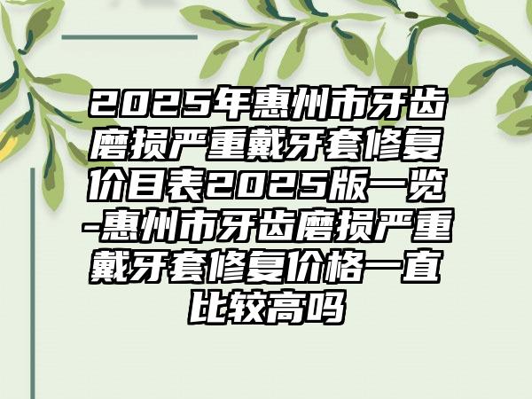 2025年惠州市牙齿磨损严重戴牙套修复价目表2025版一览-惠州市牙齿磨损严重戴牙套修复价格一直比较高吗