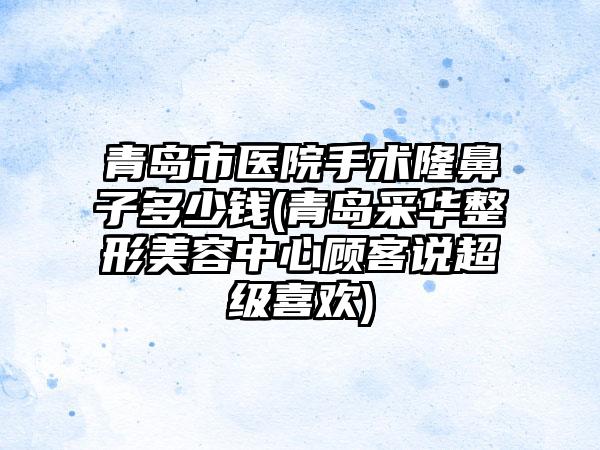 青岛市医院手术隆鼻子多少钱(青岛采华整形美容中心顾客说超级喜欢)