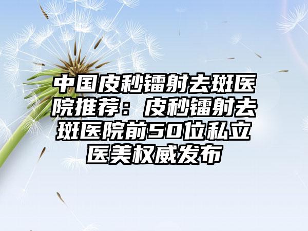 中国皮秒镭射去斑医院推荐：皮秒镭射去斑医院前50位私立医美权威发布