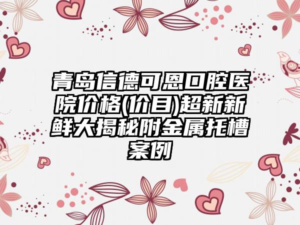 青岛信德可恩口腔医院价格(价目)超新新鲜大揭秘附金属托槽案例