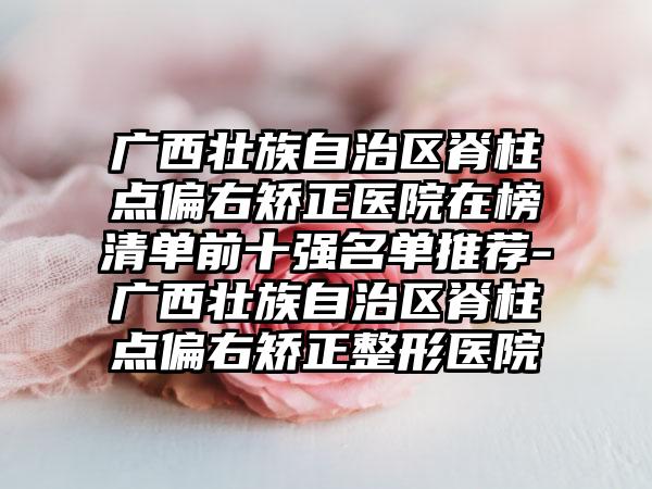 广西壮族自治区脊柱点偏右矫正医院在榜清单前十强名单推荐-广西壮族自治区脊柱点偏右矫正整形医院