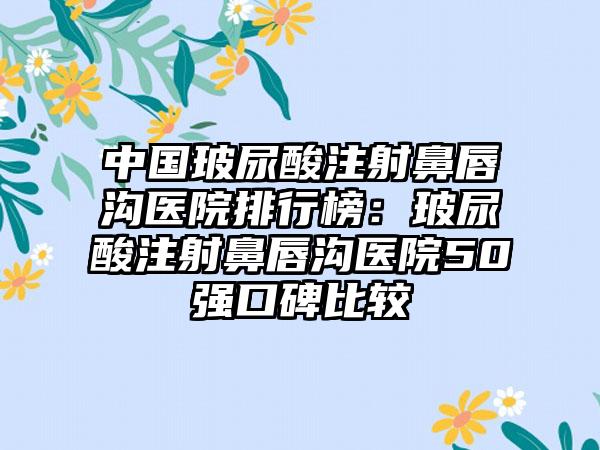 中国玻尿酸注射鼻唇沟医院排行榜：玻尿酸注射鼻唇沟医院50强口碑比较