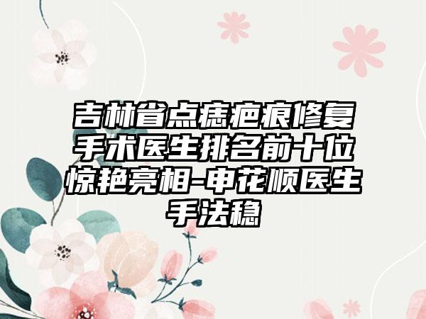 吉林省点痣疤痕修复手术医生排名前十位惊艳亮相-申花顺医生手法稳