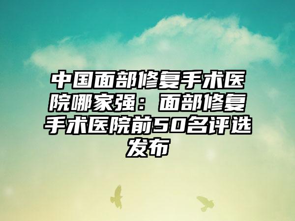 中国面部修复手术医院哪家强：面部修复手术医院前50名评选发布