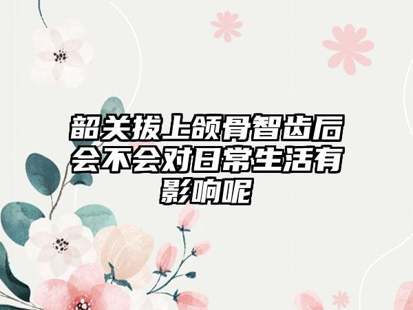 韶关拔上颌骨智齿后会不会对日常生活有影响呢