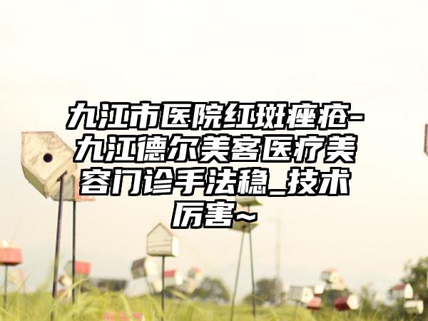 九江市医院红斑痤疮-九江德尔美客医疗美容门诊手法稳_技术厉害~