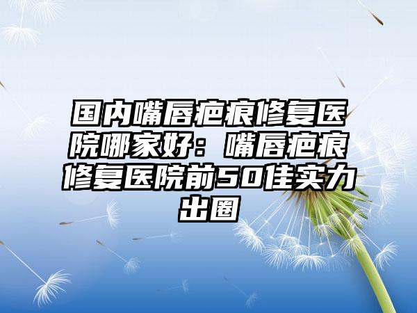 国内嘴唇疤痕修复医院哪家好：嘴唇疤痕修复医院前50佳实力出圈