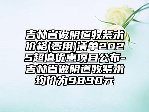 吉林省做阴道收紧术价格(费用)清单2025超值优惠项目公布-吉林省做阴道收紧术均价为9890元