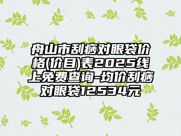 舟山市刮痧对眼袋价格(价目)表2025线上免费查询-均价刮痧对眼袋12534元