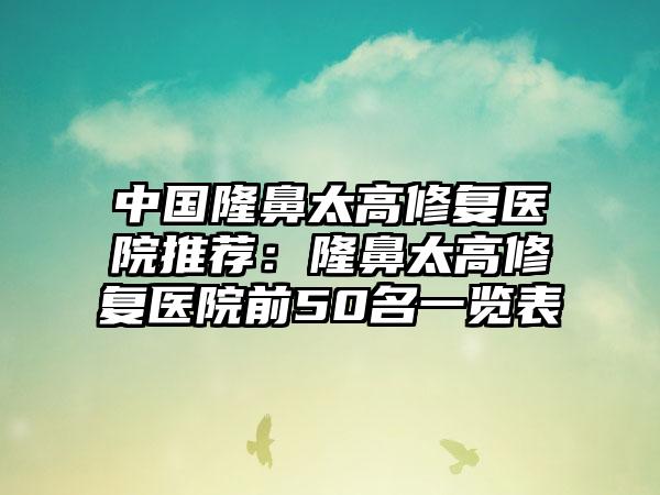 中国隆鼻太高修复医院推荐：隆鼻太高修复医院前50名一览表