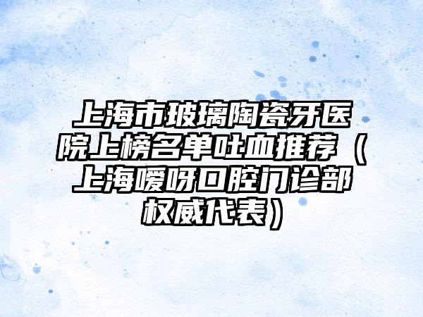 上海市玻璃陶瓷牙医院上榜名单吐血推荐（上海嗳呀口腔门诊部权威代表）