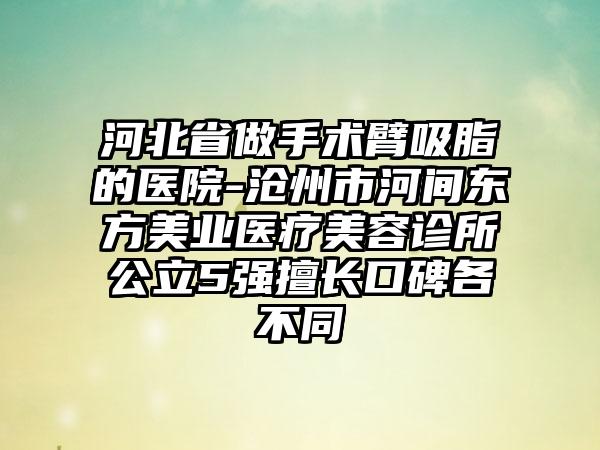 河北省做手术臂吸脂的医院-沧州市河间东方美业医疗美容诊所公立5强擅长口碑各不同