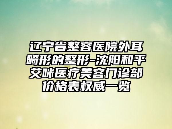 辽宁省整容医院外耳畸形的整形-沈阳和平艾咪医疗美容门诊部价格表权威一览