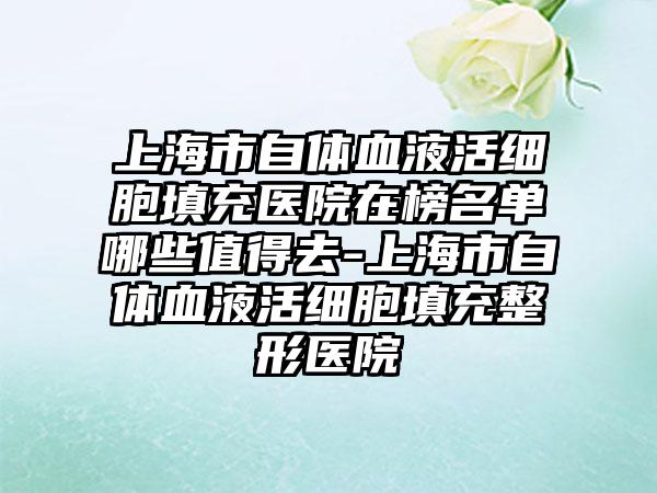 上海市自体血液活细胞填充医院在榜名单哪些值得去-上海市自体血液活细胞填充整形医院