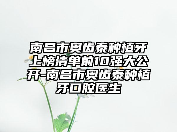 南昌市奥齿泰种植牙上榜清单前10强大公开-南昌市奥齿泰种植牙口腔医生