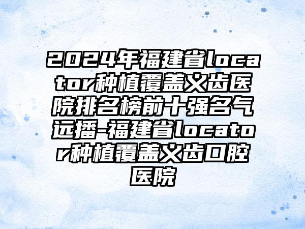 2024年福建省locator种植覆盖义齿医院排名榜前十强名气远播-福建省locator种植覆盖义齿口腔医院