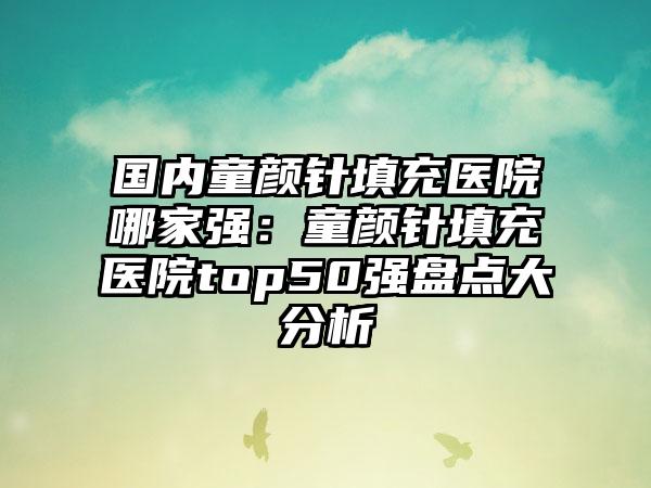 国内童颜针填充医院哪家强：童颜针填充医院top50强盘点大分析