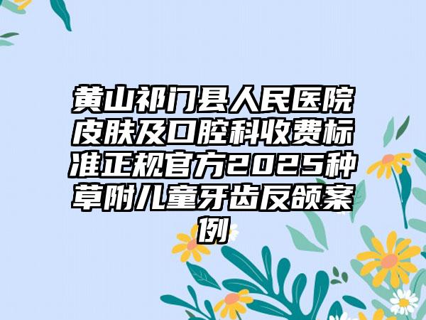 黄山祁门县人民医院皮肤及口腔科收费标准正规官方2025种草附儿童牙齿反颌案例