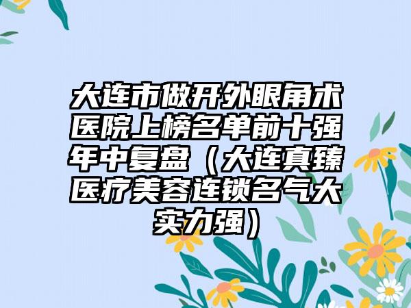 大连市做开外眼角术医院上榜名单前十强年中复盘（大连真臻医疗美容连锁名气大实力强）