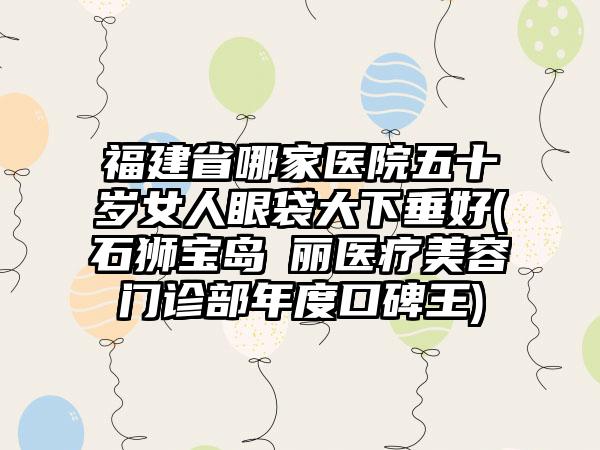 福建省哪家医院五十岁女人眼袋大下垂好(石狮宝岛栢丽医疗美容门诊部年度口碑王)