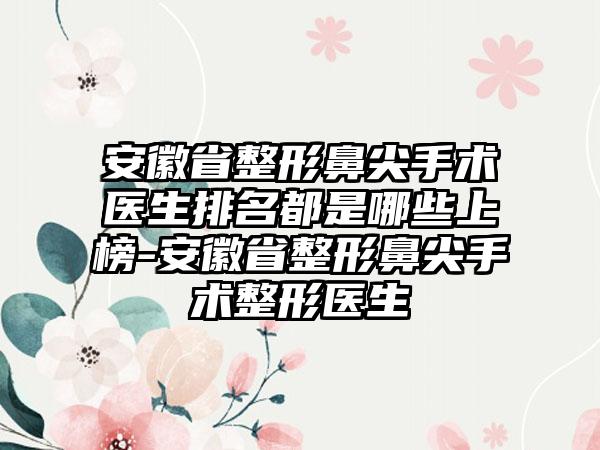 安徽省整形鼻尖手术医生排名都是哪些上榜-安徽省整形鼻尖手术整形医生