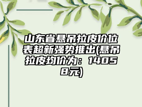 山东省悬吊拉皮价位表超新强势推出(悬吊拉皮均价为：14058元)