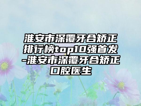 淮安市深覆牙合矫正排行榜top10强首发-淮安市深覆牙合矫正口腔医生