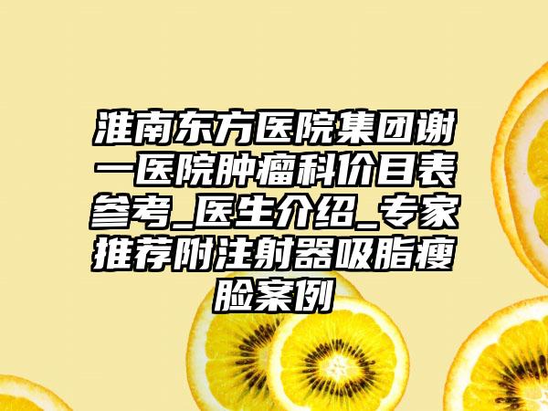 淮南东方医院集团谢一医院肿瘤科价目表参考_医生介绍_专家推荐附注射器吸脂瘦脸案例