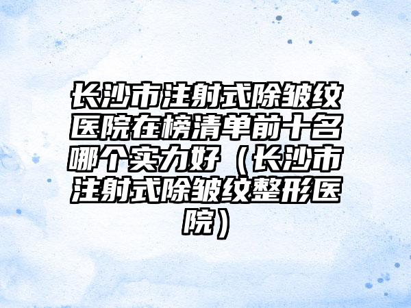 长沙市注射式除皱纹医院在榜清单前十名哪个实力好（长沙市注射式除皱纹整形医院）