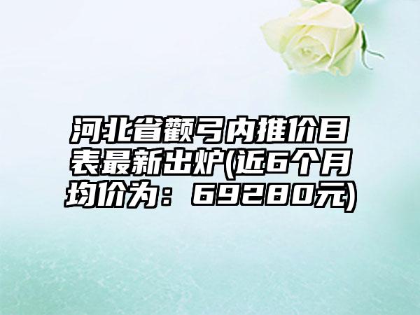 河北省颧弓内推价目表最新出炉(近6个月均价为：69280元)