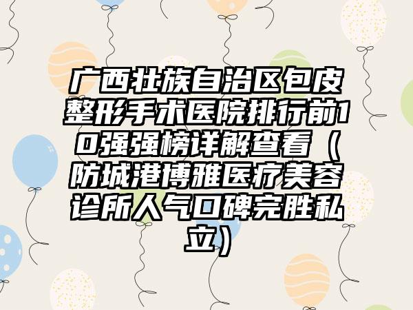 广西壮族自治区包皮整形手术医院排行前10强强榜详解查看（防城港博雅医疗美容诊所人气口碑完胜私立）