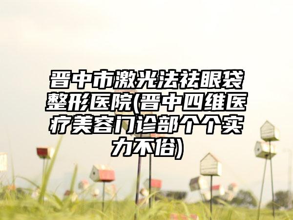 晋中市激光法祛眼袋整形医院(晋中四维医疗美容门诊部个个实力不俗)