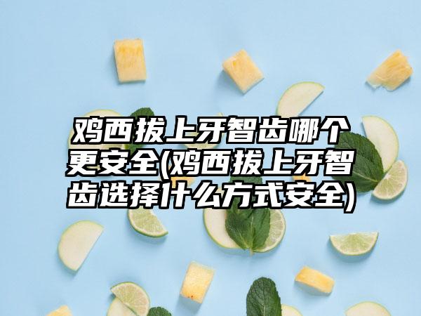 鸡西拔上牙智齿哪个更安全(鸡西拔上牙智齿选择什么方式安全)