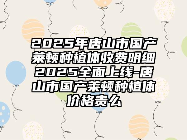 2025年唐山市国产莱顿种植体收费明细2025全面上线-唐山市国产莱顿种植体价格贵么