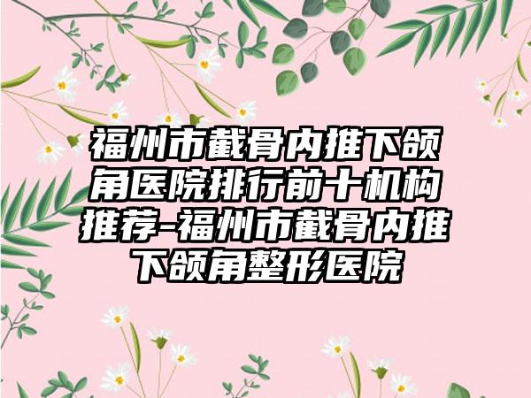 福州市截骨内推下颌角医院排行前十机构推荐-福州市截骨内推下颌角整形医院