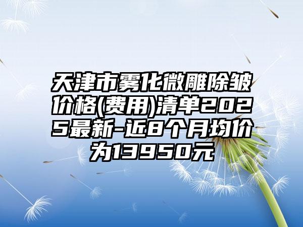 天津市雾化微雕除皱价格(费用)清单2025最新-近8个月均价为13950元