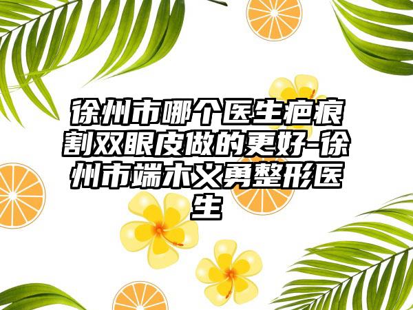 徐州市哪个医生疤痕割双眼皮做的更好-徐州市端木义勇整形医生