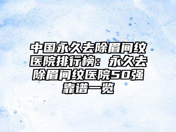 中国永久去除眉间纹医院排行榜：永久去除眉间纹医院50强靠谱一览