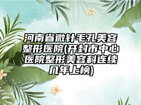 河南省微针毛孔美容整形医院(开封市中心医院整形美容科连续几年上榜)