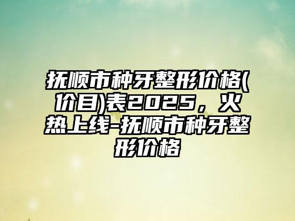 抚顺市种牙整形价格(价目)表2025，火热上线-抚顺市种牙整形价格