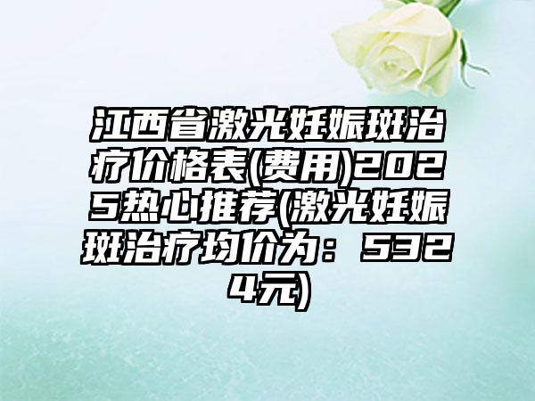 江西省激光妊娠斑治疗价格表(费用)2025热心推荐(激光妊娠斑治疗均价为：5324元)