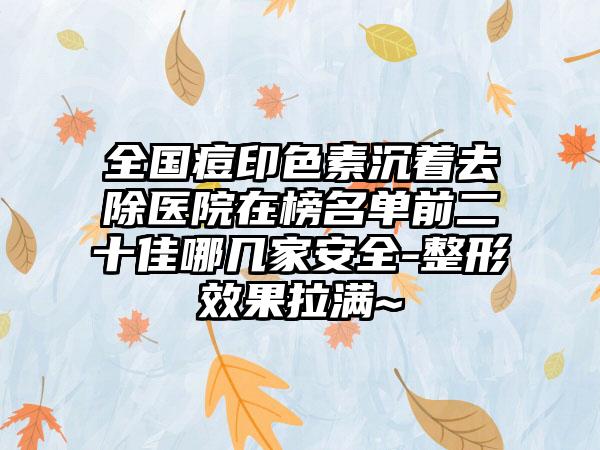 全国痘印色素沉着去除医院在榜名单前二十佳哪几家安全-整形效果拉满~