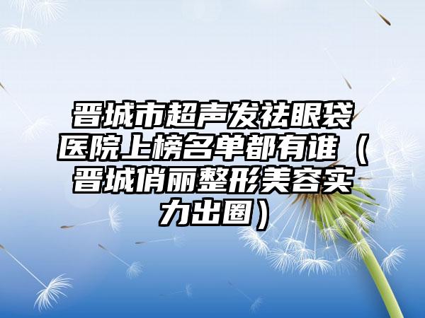 晋城市超声发祛眼袋医院上榜名单都有谁（晋城俏丽整形美容实力出圈）