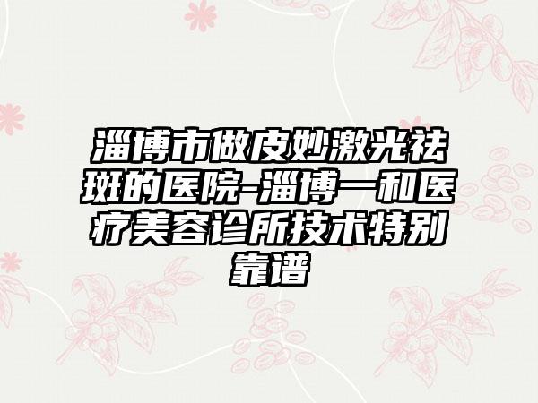 淄博市做皮妙激光祛斑的医院-淄博一和医疗美容诊所技术特别靠谱