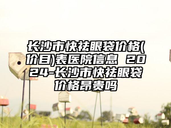 长沙市快祛眼袋价格(价目)表医院信息 2024-长沙市快祛眼袋价格昂贵吗