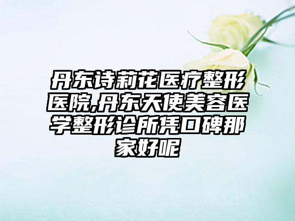 丹东诗莉花医疗整形医院,丹东天使美容医学整形诊所凭口碑那家好呢