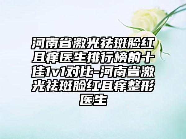 河南省激光祛斑脸红且痒医生排行榜前十佳1v1对比-河南省激光祛斑脸红且痒整形医生