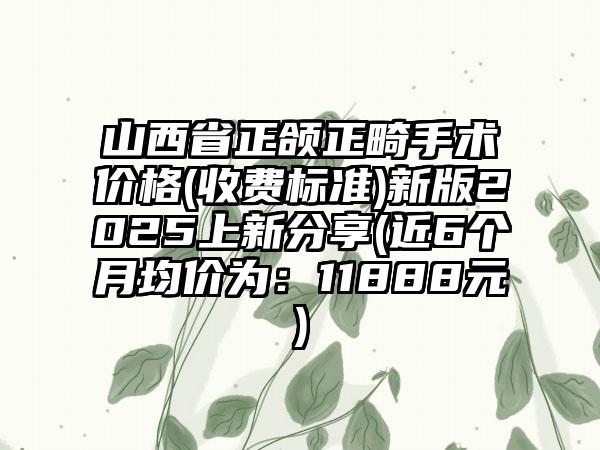 山西省正颌正畸手术价格(收费标准)新版2025上新分享(近6个月均价为：11888元)