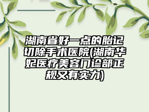 湖南省好一点的胎记切除手术医院(湖南华妃医疗美容门诊部正规又有实力)