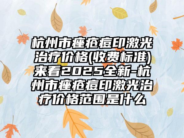 杭州市痤疮痘印激光治疗价格(收费标准)来看2025全新-杭州市痤疮痘印激光治疗价格范围是什么